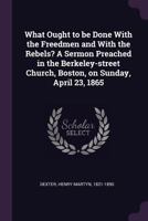 What Ought to Be Done with the Freedmen and with the Rebels? a Sermon Preached in the Berkeley-Street Church, Boston, on Sunday, April 23, 1865 1341699617 Book Cover