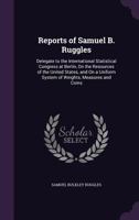 Reports of Samuel B. Ruggles, Delegate to the International Statistical Congress at Berlin, On the Resources of the United States, and On a Uniform System of Weight, Measures and Coins 1017625263 Book Cover