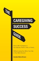 The Caregiving Success Guide: How to Be A Caregiver to Your Spouse, Parent, Child, or Friend... Without Losing Your Mind, Your Hair, or Your Bank Account 1647739934 Book Cover