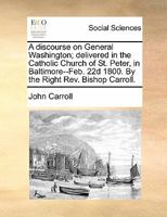 A discourse on General Washington; delivered in the Catholic Church of St. Peter, in Baltimore--Feb. 22d 1800. By the Right Rev. Bishop Carroll. 1275840035 Book Cover