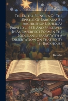 The Editio Princeps Of The Epistle Of Barnabas By Archbishop Ussher, As Printed ... 1642, And Preserved In An Imperfect Form In The Bodleian Library, With A Dissertation On That Ed. By J.h. Backhouse 1022427016 Book Cover