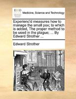 Experienc'd measures how to manage the small pox; to which is added, The proper method to be used in the plague; ... By Edward Strother ... 117003408X Book Cover
