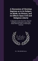 A Discussion of Christian Baptism as to Its Subject, Its Mode, Its History, and Its Effects Upon Civil and Religious Liberty: In Opposition to the View of Mr. Alexander Cambpell, as Expressed in Seven 1517228050 Book Cover