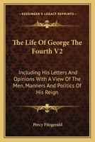 The Life Of George The Fourth V2: Including His Letters And Opinions With A View Of The Men, Manners And Politics Of His Reign 1163116610 Book Cover