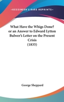 What Have the Whigs Done? Or, an Answer to Mr. Edward Lytton Bulwer's Letter on the Present Crisis. 1165748363 Book Cover