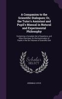 A Companion to the Scientific Dialogues; Or, the Tutor's Assistant and Pupil's Manual in Natural and Experimental Philosophy: Containing a Complete Set of Questions, and Other Exercises, for the Exami 1356835201 Book Cover