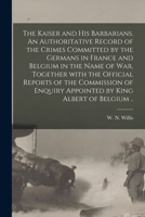 The Kaiser and His Barbarians. An Authoritative Record of the Crimes Committed by the Germans in France and Belgium in the Name of War, Together With ... Appointed by King Albert of Belgium .. 1014095514 Book Cover