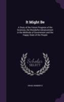 It Might Be: A Story of the Future Progress of the Sciences, the Wonderful Advancement in the Methods of Government and the Happy State of the People 1355489059 Book Cover