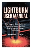 LIGHTBURN USER MANUAL: The Step-by-Step Guide to Mastering Laser Cutting, Engraving and Design Techniques B0FND12WWT Book Cover