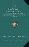 The Napoleon Anecdotes V5: Illustrating The Mental Energies Of The Late Emperor Of France: And The Characters And Actions Of His Contemporary Statesmen And Warriors 1437313469 Book Cover