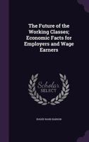 The Future of the Working Classes: Economic Facts for Employers and Wage Earners... 1167176138 Book Cover