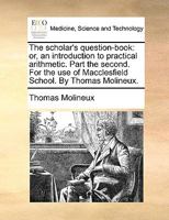 The scholar's question-book: or, an introduction to practical arithmetic. Part the second. For the use of Macclesfield School. By Thomas Molineux. 1170916872 Book Cover