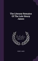 The Literary Remains of the Late Henry James, Ed. With an Intr. by W. James 1015996515 Book Cover