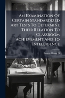 An Examination Of Certain Standardized Art Tests To Determine Their Relation To Classroom Achievement And To Intelligence 1173106014 Book Cover