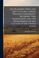 The Mulberry Trees and Silk Culture; a Short Treatise Concerning Mulberry Tree Plantations and the Development of Silk Culture in the United States 1025231104 Book Cover