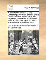 A letter to Robert Heron, Esq. Containing a few brief remarks on his Letters of literature: by one of the barbarous blockheads of the lowest mob, who ... to religion and a sincere lover of mankind. 1170768059 Book Cover