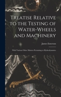 Treatise Relative to the Testing of Water-Wheels and Machinery with Various Other Matters Pertaining to Hydrodynamics 1017982872 Book Cover