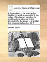 A dissertation on the stone in the bladder: in which are consider'd, the nature of the human calculus, the doctrine of menstruums, or the dissolvent ... In a letter to a physician in London. Ed 2 1170137881 Book Cover