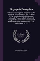 Biographia Evangelica: Volume 1 of Evangelical Biography: Or, an Historical Account of the Lives & Deaths of the Most Eminent and Evangelical Authors or Preachers, Both British and Foreign, in the Sev 1378576764 Book Cover