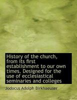 History of the Church, from Its First Establishment to Our Own Times: Designed for the Use of Ecclesiastical Seminaries and Colleges (Classic Reprint) 1116338254 Book Cover