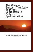 The Oregon System, the Story of Direct Legislation in Oregon; Apresentation of the Methods and Results of the Initiative and Referendum, and Recall, in Oregon, with Studies of the Measures Accepted or 0554462931 Book Cover