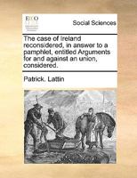 The case of Ireland reconsidered, in answer to a pamphlet, entitled Arguments for and against an union, considered. 1174964251 Book Cover