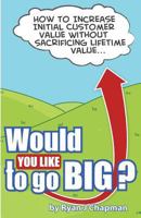 Would You Like to Go Big?: How to Increase Initial Customer Value, Without Sacrificing Life Time Value 1478141719 Book Cover