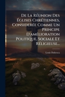 De La Réunion Des Églises Chrétiennes, Considerée Comme Un Principe D'amélioration Politique, Sociale Et Réligieuse... 1247619923 Book Cover