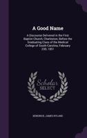 A Good Name: A Discourse Delivered in the First Baptist Church, Charleston, Before the Graduating Class of the Medical College of South-Carolina, February 23d, 1851 (Classic Reprint) 1173291083 Book Cover
