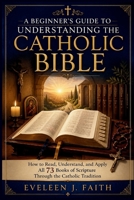 A BEGINNER'S GUIDE TO UNDERSTANDING THE CATHOLIC BIBLE: How to Read, Understand, and Apply All 73 Books of Scripture Through the Catholic Tradition B0HHC4TRSC Book Cover
