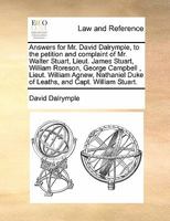 Answers for Mr. David Dalrymple, to the petition and complaint of Mr. Walter Stuart, Lieut. James Stuart, William Roreson, George Campbell , Lieut. ... Duke of Leaths, and Capt. William Stuart. 1171420196 Book Cover