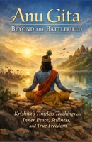 Anu Gita: Beyond The Battlefield: Krishna’s Timeless Teachings on Inner Peace, Stillness, and True Freedom 8199149833 Book Cover