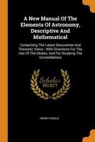 A New Manual Of The Elements Of Astronomy, Descriptive And Mathematical: Comprising The Latest Discoveries And Theoretic Views: With Directions For ... Globes, And For Studying The Constellations 101929292X Book Cover