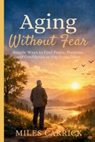 Aging Without Fear: Simple Ways to Find Peace, Purpose, and Confidence as You Grow Older B0GLFMRJJY Book Cover
