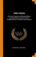 John Calvin: His Errors, Ignorance, Misconceptions, and Absurdities; And the Errors of Presbyterianism, Disclosed and Exposed 1016398077 Book Cover