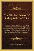 The Life And Letters Of Bishop William White: Together With The Services And Addresses Commemorating The One Hundred Fiftieth Anniversary Of His Consecration To The Episcopate 116317307X Book Cover