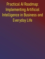 Practical AI Roadmap: Implementing Artificial Intelligence in Business and Everyday Life: A Step-by-Step Guide to Implementing Artificial Intelligence for Growth, Efficiency, and Innovation B0FF25VC14 Book Cover