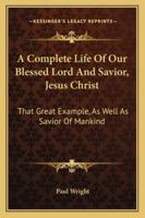 A Complete Life Of Our Blessed Lord And Savior, Jesus Christ: That Great Example, As Well As Savior Of Mankind 1163292664 Book Cover
