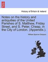 Notes on the history and antiquities of the United Parishes of S. Matthew, Friday Street, and S. Peter, Cheap, in the City of London. (Appendix.). 1241332215 Book Cover