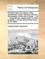 Remarks upon the religion, trade, government, police, customs, manners, and maladys, of the city of Corke. ... By ... Alexander the coppersmith. To ... a critical review of the whole. By W. Boles, 114085030X Book Cover
