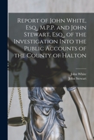 Report of John White, Esq., M.P.P. and John Stewart, Esq., of the Investigation Into the Public Accounts of the County of Halton [microform] 1014468272 Book Cover