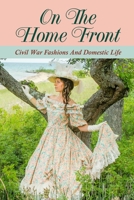 On The Home Front: Civil War Fashions And Domestic Life: Fashions During The Civil War B09BF9GRXB Book Cover
