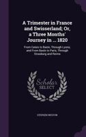 A Trimester in France and Swisserland; Or, a Three Months' Journey in ... 1820: From Calais to Basle, Through Lyons; and from Basle to Paris, Through Strasburg and Reims 1377405672 Book Cover