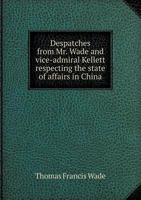 Despatches from Mr. Wade and Vice-Admiral Kellett Respecting the State of Affairs in China 5518599072 Book Cover