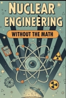 Nuclear Engineering Without the Math: A Conceptual Guide to Reactors, Fuel, and Radiation for Curious Beginners B0G62PDG32 Book Cover