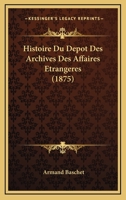 Histoire Du D�p�t Des Archives Des Affaires �trang�res: A Paris Au Louvre En 1710; A Versailles En 1763 Et de Nouveau a Paris En Divers Endroits Depuis 1796 (Classic Reprint) 2013425732 Book Cover