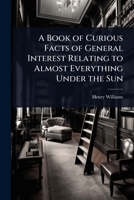 A Book of Curious Facts of General Interest Relating to Almost Everything Under the Sun 1023721236 Book Cover
