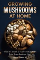 Growing Mushrooms at Home: Unlock the Secrets of Mushroom Cultivation: Grow, Share, Cook and Enjoy!; A Step-by-Step Guide to Growing Gourmet Mushrooms Indoors & Outdoors for Fun, Health, and Profit! 196525621X Book Cover