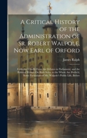 A Critical History of the Administration of Sr. Robert Walpole, Now Earl of Orford: Collected Chiefly from the Debates in Parliament, and the ... of Mr. Walpole's Public Life, Before 1021685674 Book Cover