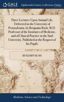Three Lectures Upon Animal Life, Delivered in the University of Pennsylvania, by Benjamin Rush, M.D. Professor of the Institutes of Medicine, and of ... Published at the Request of his Pupils 127573541X Book Cover